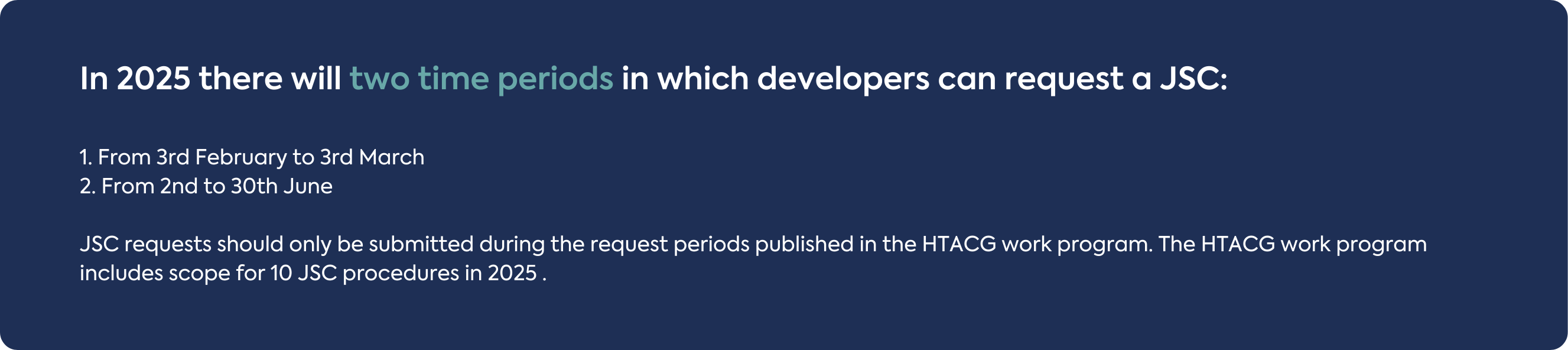 In 2025 there will two time periods in which developers can request a JSC: 1. From 3rd February to 3rd March 2. From 2nd to 30th June JSC requests should only be submitted during the request periods published in the HTACG work program. The HTACG work program includes scope for 10 JSC procedures in 2025 