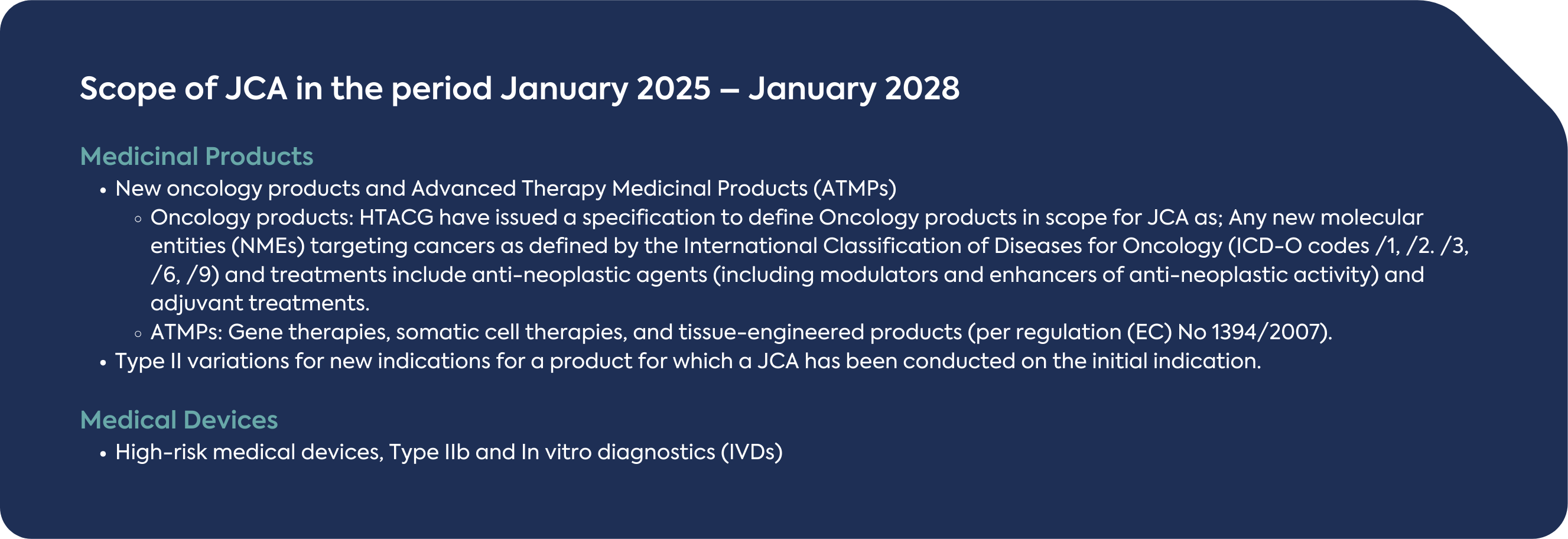 Scope of JCA in the period January 2025 – January 2028 Medicinal Products  New oncology products and Advanced Therapy Medicinal Products (ATMPs) - Oncology products: HTACG have issued a specification to define Oncology products in scope for JCA as; Any new molecular entities (NMEs) targeting cancers as defined by the International Classification of Diseases for Oncology (ICD-O codes /1, /2. /3, /6, /9) and treatments include anti-neoplastic agents (including modulators and enhancers of anti-neoplastic activity) and adjuvant treatments. - ATMPs: Gene therapies, somatic cell therapies, and tissue-engineered products (per regulation (EC) No 1394/2007).  Type II variations for new indications for a product for which a JCA has been conducted on the initial indication. Medical Devices  High-risk medical devices, Type IIb and In vitro diagnostics (IVDs) 